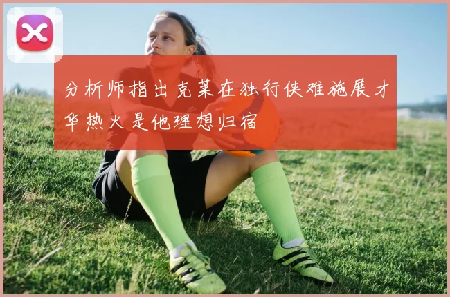分析师指出克莱在独行侠难施展才华热火是他理想归宿
