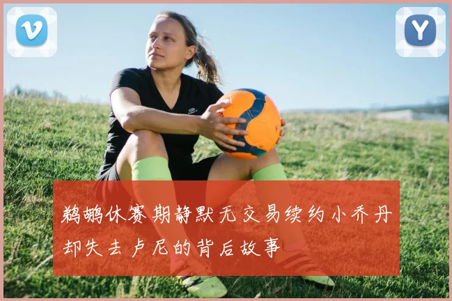 鹈鹕休赛期静默无交易续约小乔丹却失去卢尼的背后故事
