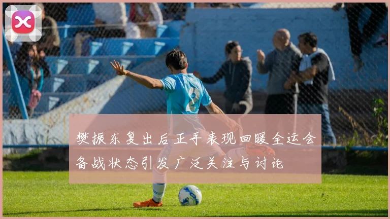 樊振东复出后正手表现回暖全运会备战状态引发广泛关注与讨论
