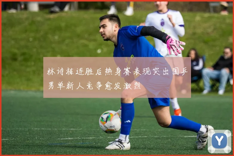 林诗栋连胜后热身赛表现突出国乒男单新人竞争愈发激烈